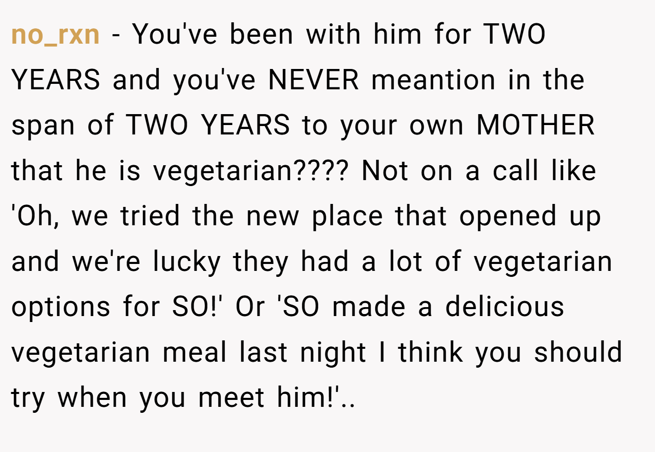 no_rxn - You've been with him for TWO YEARS and you've NEVER meantion in the span of TWO YEARS to your own MOTHER that he is vegetarian???? Not on a call like 'Oh, we tried the new place that opened up and we're lucky they had a lot of vegetarian options for SO!' Or 'SO made a delicious vegetarian meal last night I think you should try when you meet him!'..