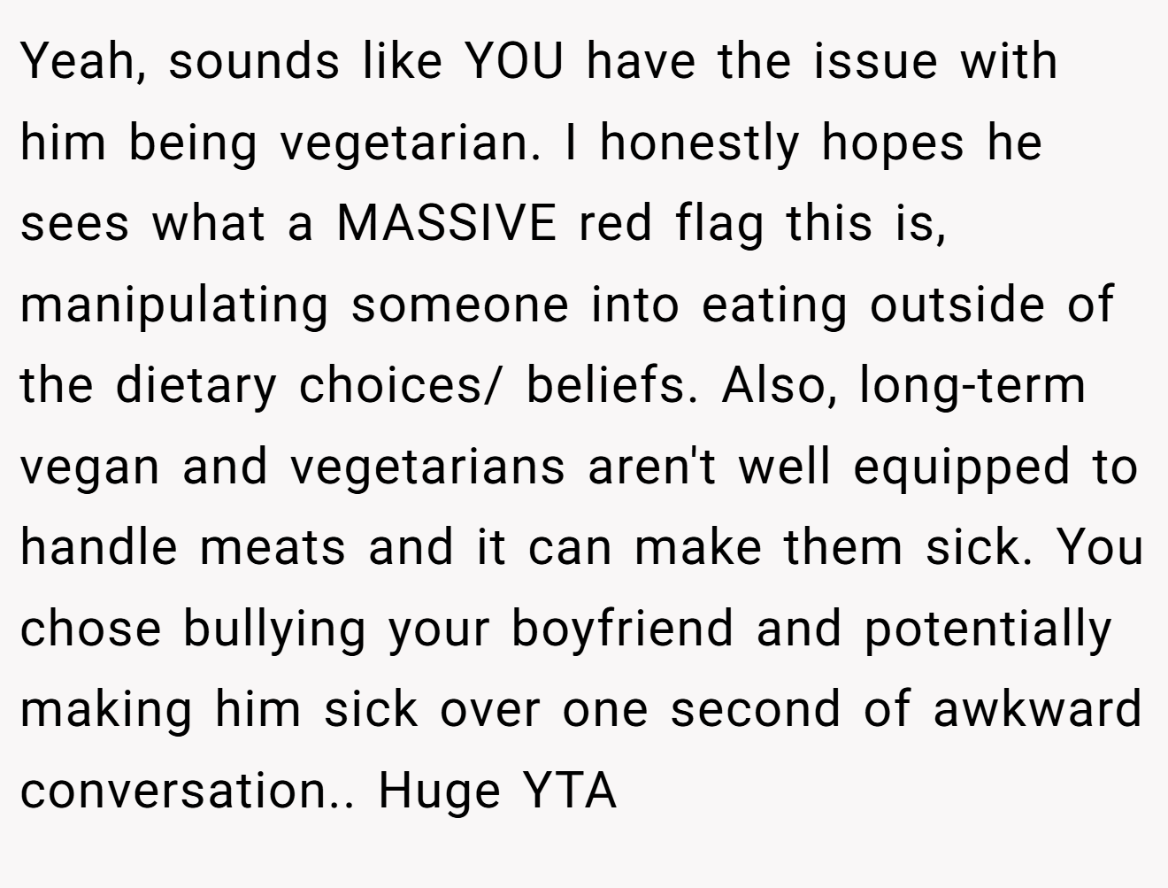 Yeah, sounds like YOU have the issue with him being vegetarian. I honestly hopes he sees what a MASSIVE red flag this is, manipulating someone into eating outside of the dietary choices/ beliefs. Also, long-term vegan and vegetarians aren't well equipped to handle meats and it can make them sick. You chose bullying your boyfriend and potentially making him sick over one second of awkward conversation.. Huge YTA