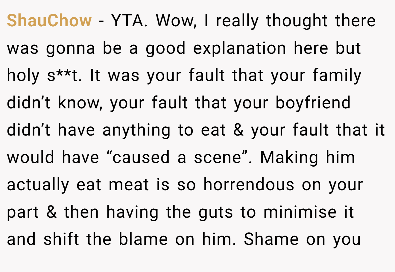 ShauChow - YTA. Wow, I really thought there was gonna be a good explanation here but holy s**t. It was your fault that your family didn’t know, your fault that your boyfriend didn’t have anything to eat & your fault that it would have “caused a scene”. Making him actually eat meat is so horrendous on your part & then having the guts to minimise it and shift the blame on him. Shame on you