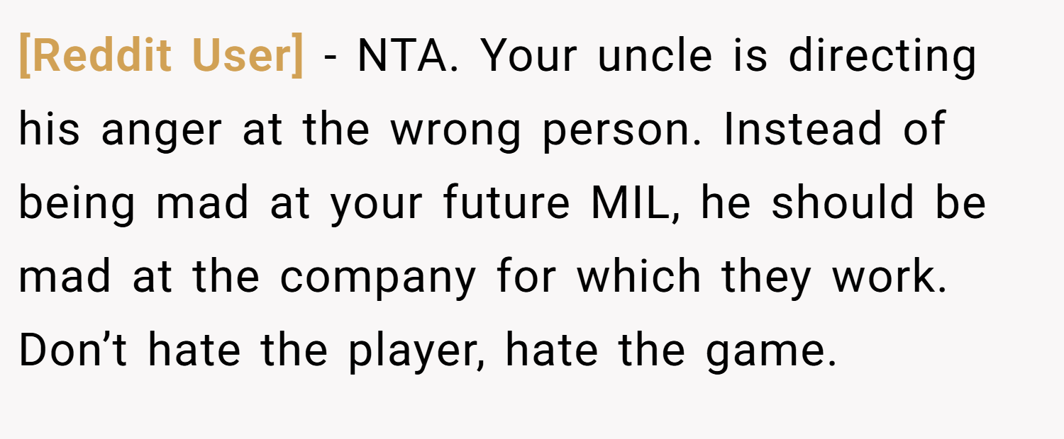 [Reddit User] − NTA. Your uncle is directing his anger at the wrong person. Instead of being mad at your future MIL, he should be mad at the company for which they work. Don’t hate the player, hate the game.