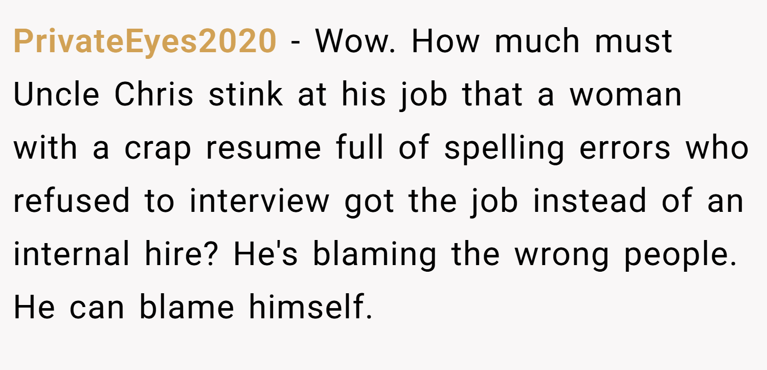 PrivateEyes2020 − Wow. How much must Uncle Chris stink at his job that a woman with a crap resume full of spelling errors who refused to interview got the job instead of an internal hire? He's blaming the wrong people. He can blame himself.