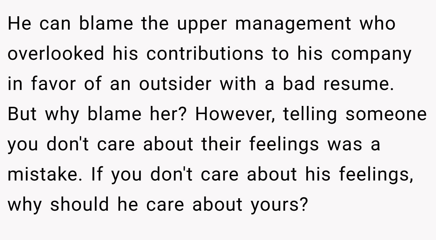 He can blame the upper management who overlooked his contributions to his company in favor of an outsider with a bad resume. But why blame her? However, telling someone you don't care about their feelings was a mistake. If you don't care about his feelings, why should he care about yours?