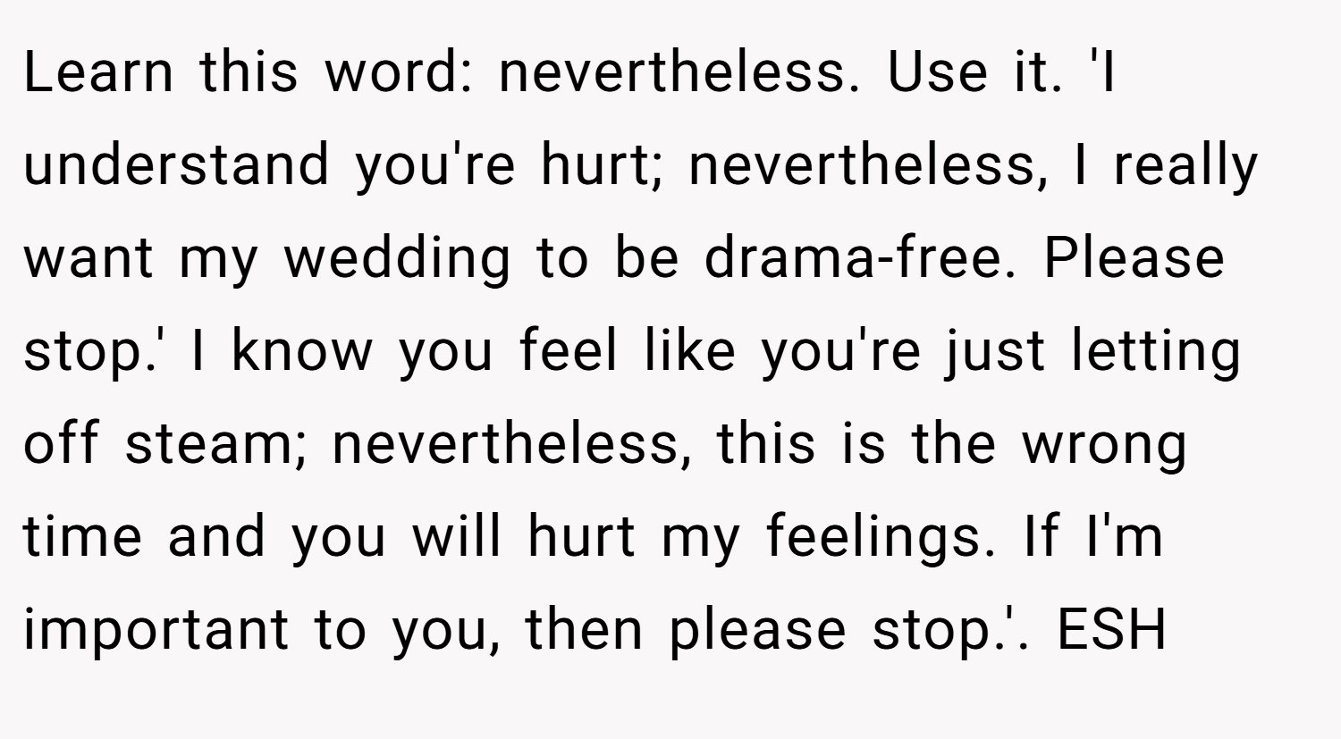 Learn this word: nevertheless. Use it. 'I understand you're hurt; nevertheless, I really want my wedding to be drama-free. Please stop.' I know you feel like you're just letting off steam; nevertheless, this is the wrong time and you will hurt my feelings. If I'm important to you, then please stop.'. ESH