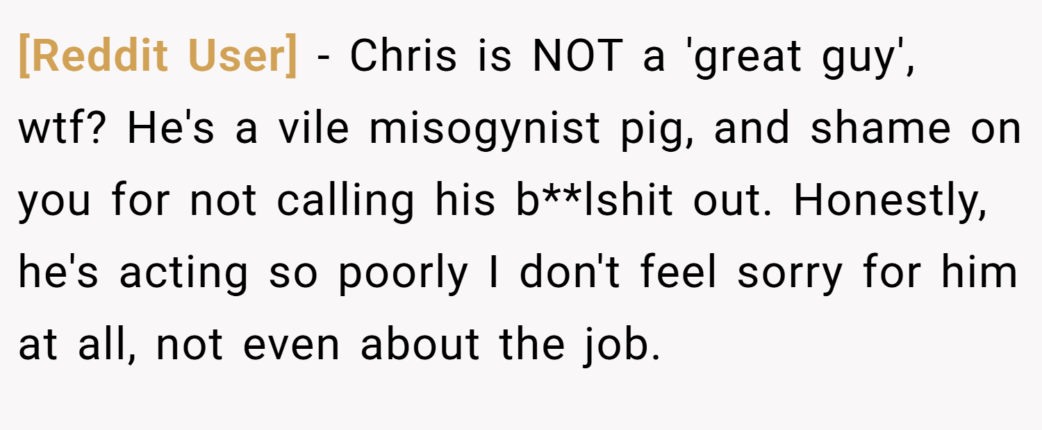 [Reddit User] − Chris is NOT a 'great guy', wtf? He's a vile misogynist pig, and shame on you for not calling his b**lshit out. Honestly, he's acting so poorly I don't feel sorry for him at all, not even about the job.