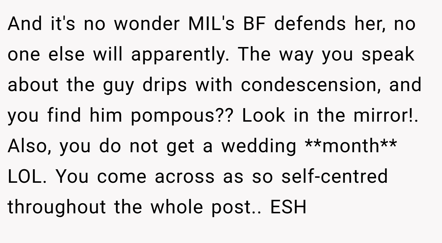 And it's no wonder MIL's BF defends her, no one else will apparently. The way you speak about the guy drips with condescension, and you find him pompous?? Look in the mirror!. Also, you do not get a wedding **month** LOL. You come across as so self-centred throughout the whole post.. ESH