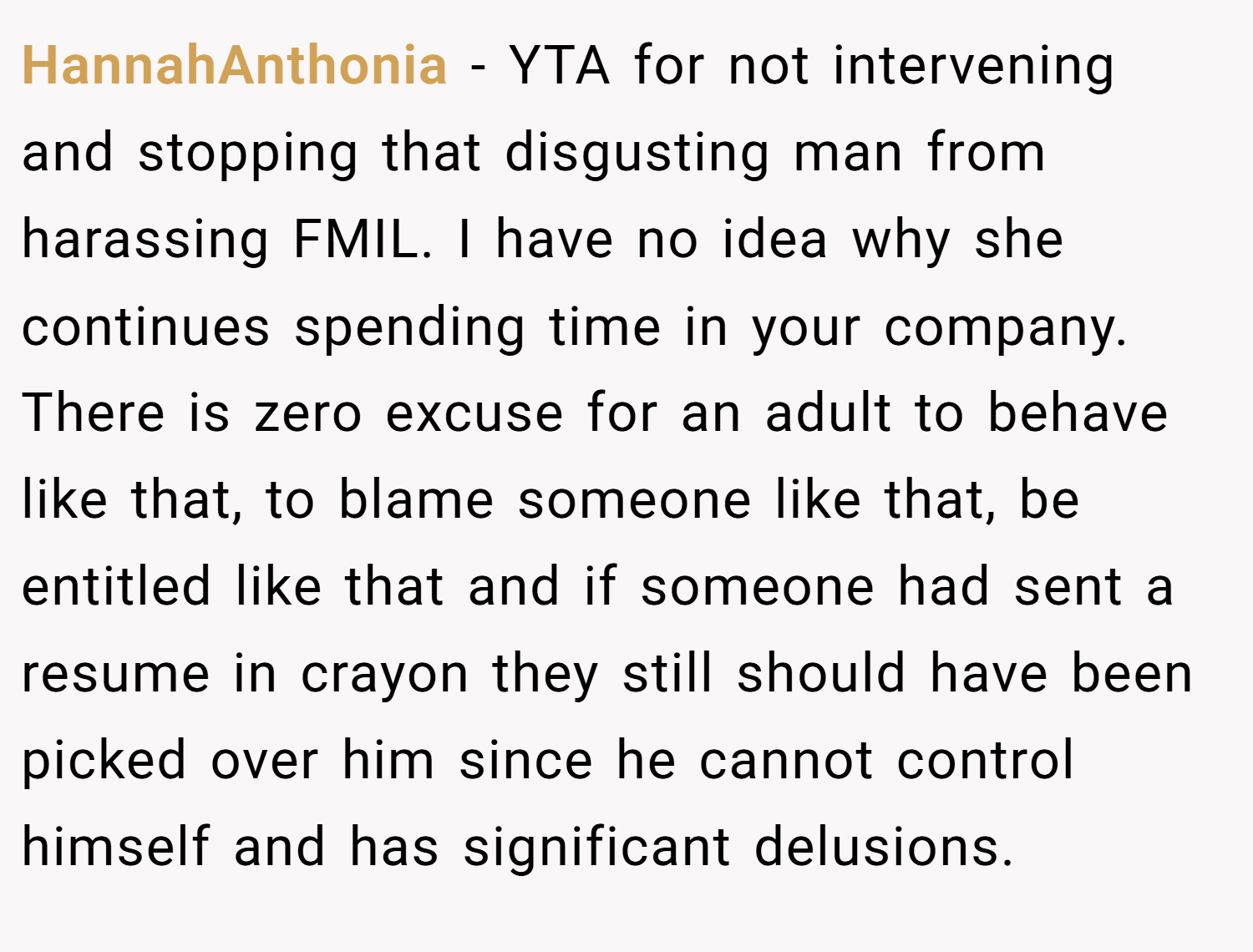 HannahAnthonia − YTA for not intervening and stopping that disgusting man from harassing FMIL. I have no idea why she continues spending time in your company. There is zero excuse for an adult to behave like that, to blame someone like that, be entitled like that and if someone had sent a resume in crayon they still should have been picked over him since he cannot control himself and has significant delusions.