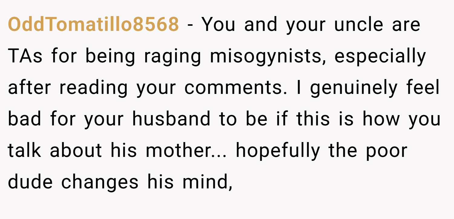 OddTomatillo8568 − You and your uncle are TAs for being raging misogynists, especially after reading your comments. I genuinely feel bad for your husband to be if this is how you talk about his mother... hopefully the poor dude changes his mind,