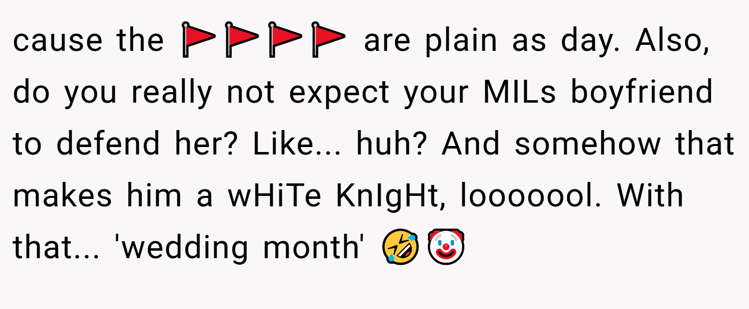 cause the 🚩🚩🚩🚩 are plain as day. Also, do you really not expect your MILs boyfriend to defend her? Like... huh? And somehow that makes him a wHiTe KnIgHt, looooool. With that... 'wedding month' 🤣🤡