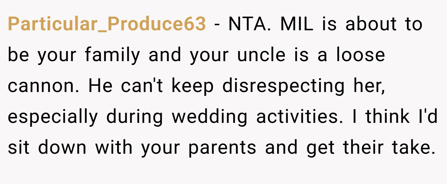 Particular_Produce63 − NTA. MIL is about to be your family and your uncle is a loose cannon. He can't keep disrespecting her, especially during wedding activities. I think I'd sit down with your parents and get their take.