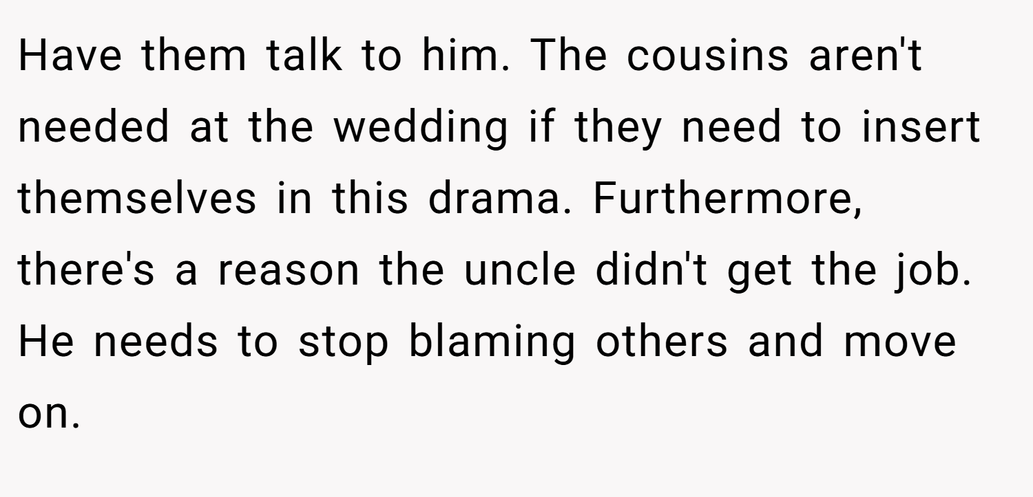 Have them talk to him. The cousins aren't needed at the wedding if they need to insert themselves in this drama. Furthermore, there's a reason the uncle didn't get the job. He needs to stop blaming others and move on.