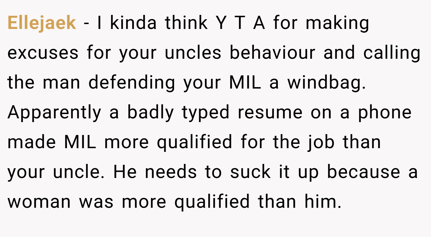 Ellejaek − I kinda think Y T A for making excuses for your uncles behaviour and calling the man defending your MIL a windbag. Apparently a badly typed resume on a phone made MIL more qualified for the job than your uncle. He needs to suck it up because a woman was more qualified than him.
