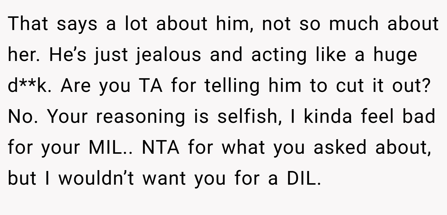 That says a lot about him, not so much about her. He’s just jealous and acting like a huge d**k. Are you TA for telling him to cut it out? No. Your reasoning is selfish, I kinda feel bad for your MIL.. NTA for what you asked about, but I wouldn’t want you for a DIL.
