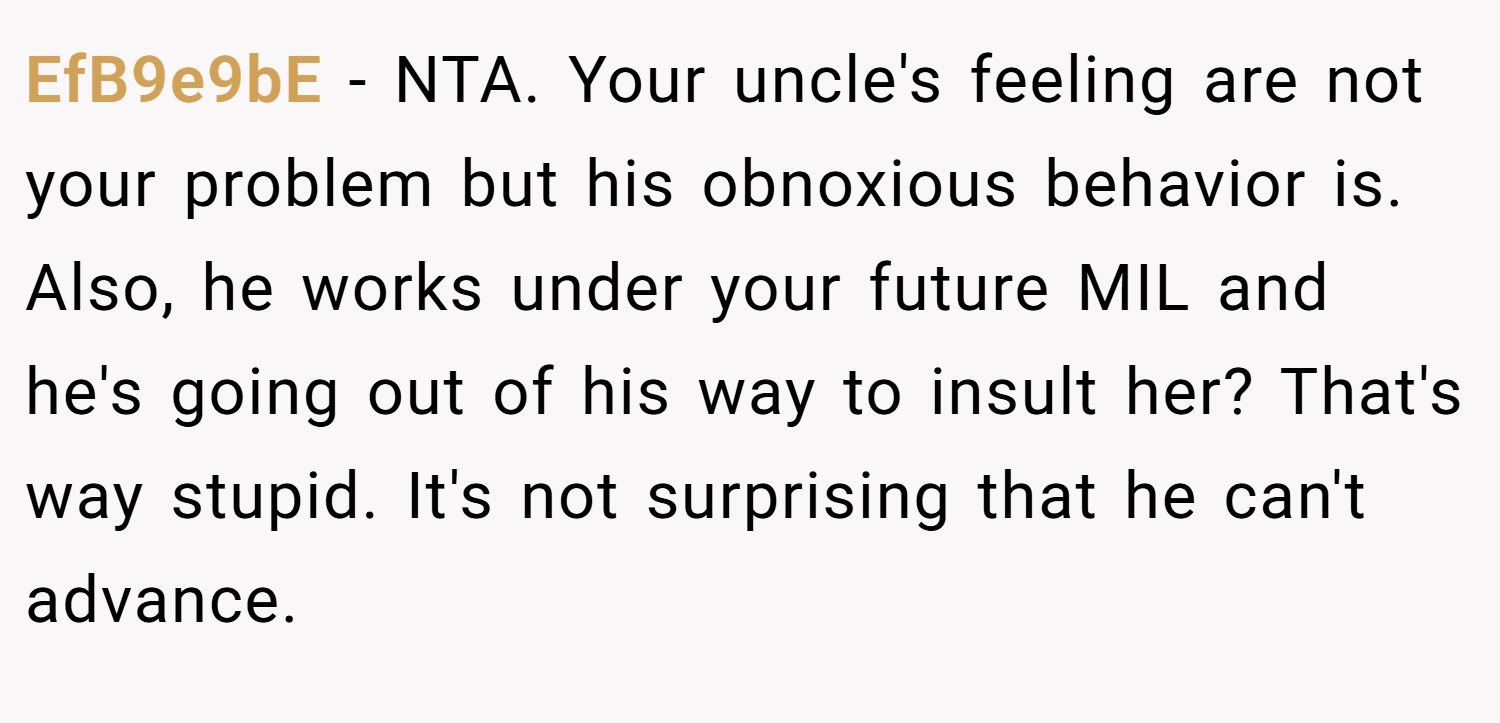 EfB9e9bE − NTA. Your uncle's feeling are not your problem but his obnoxious behavior is. Also, he works under your future MIL and he's going out of his way to insult her? That's way stupid. It's not surprising that he can't advance.