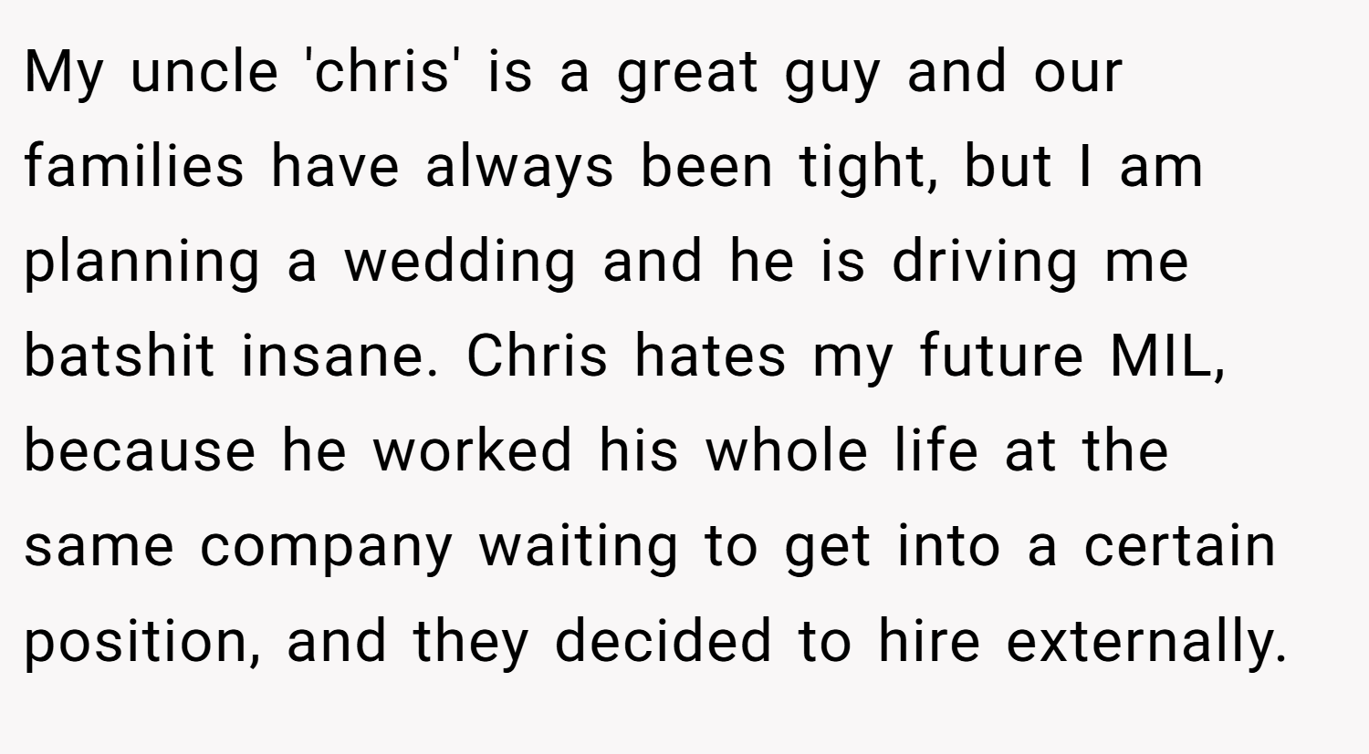 My uncle 'chris' is a great guy and our families have always been tight, but I am planning a wedding and he is driving me batshit insane. Chris hates my future MIL, because he worked his whole life at the same company waiting to get into a certain position, and they decided to hire externally.
