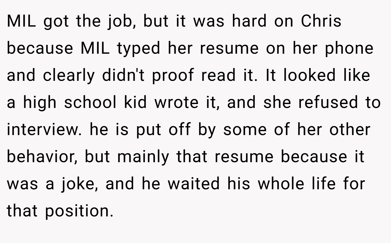 MIL got the job, but it was hard on Chris because MIL typed her resume on her phone and clearly didn't proof read it. It looked like a high school kid wrote it, and she refused to interview. he is put off by some of her other behavior, but mainly that resume because it was a joke, and he waited his whole life for that position.