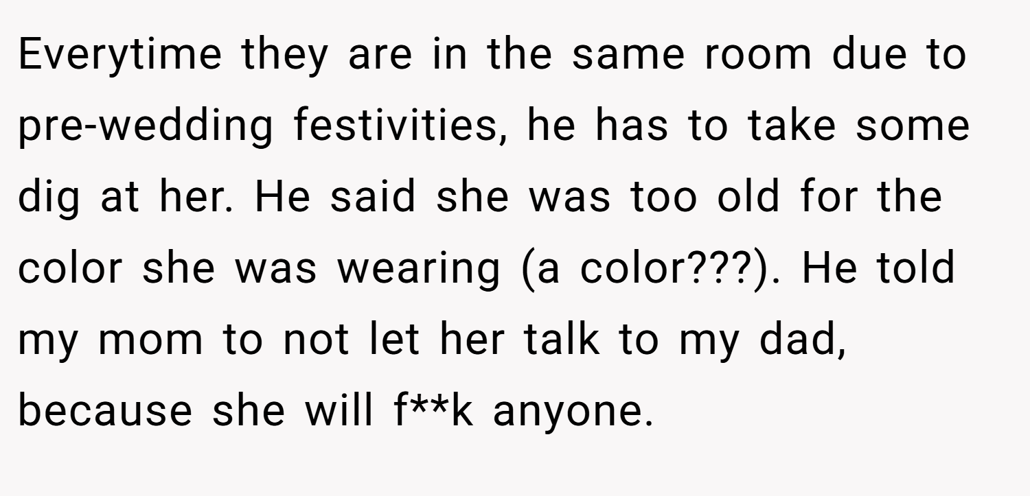 Everytime they are in the same room due to pre-wedding festivities, he has to take some dig at her. He said she was too old for the color she was wearing (a color???). He told my mom to not let her talk to my dad, because she will f**k anyone.