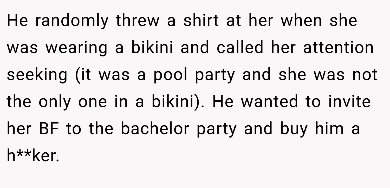 He randomly threw a shirt at her when she was wearing a bikini and called her attention seeking (it was a pool party and she was not the only one in a bikini). He wanted to invite her BF to the bachelor party and buy him a h**ker.