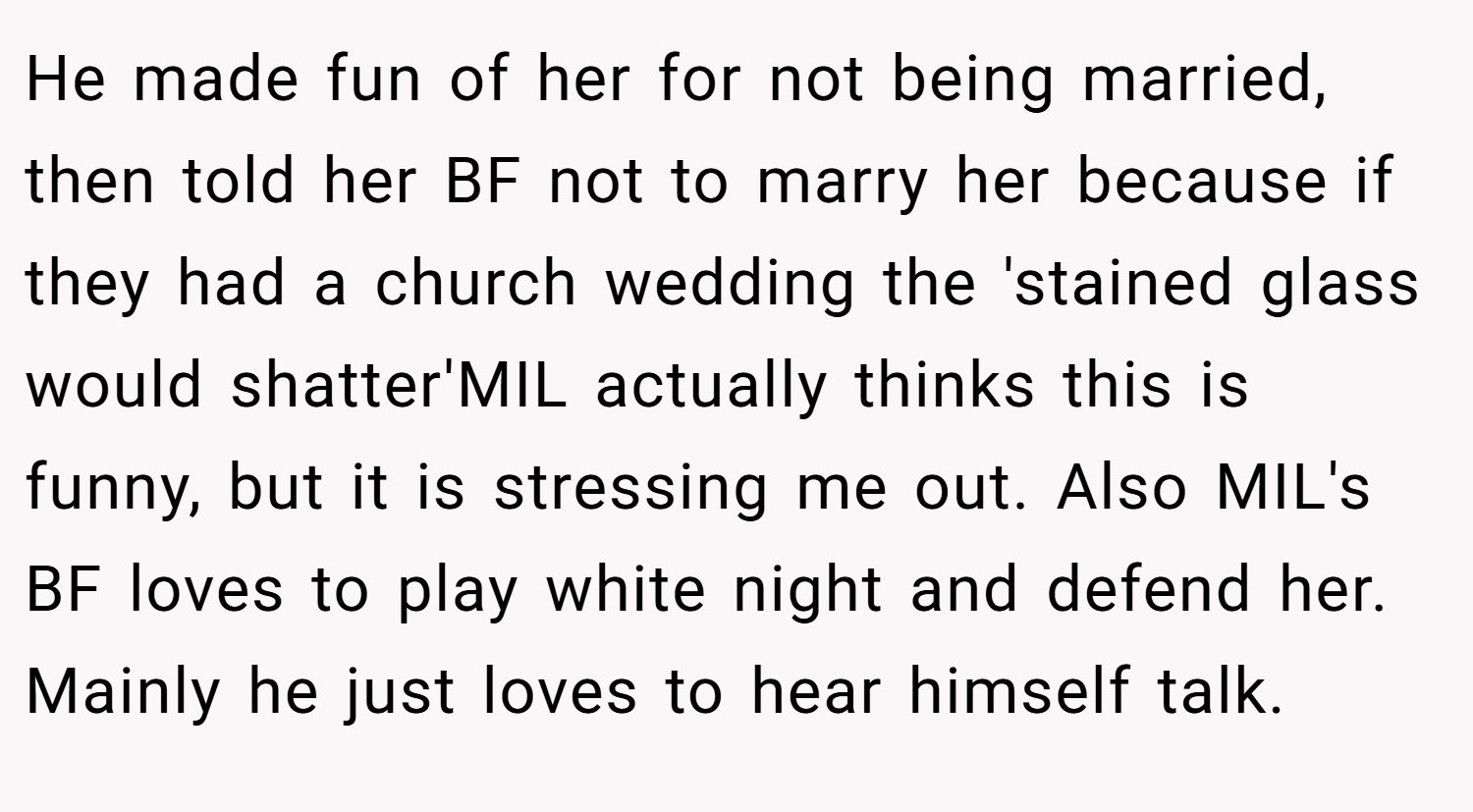 He made fun of her for not being married, then told her BF not to marry her because if they had a church wedding the 'stained glass would shatter'MIL actually thinks this is funny, but it is stressing me out. Also MIL's BF loves to play white night and defend her. Mainly he just loves to hear himself talk.