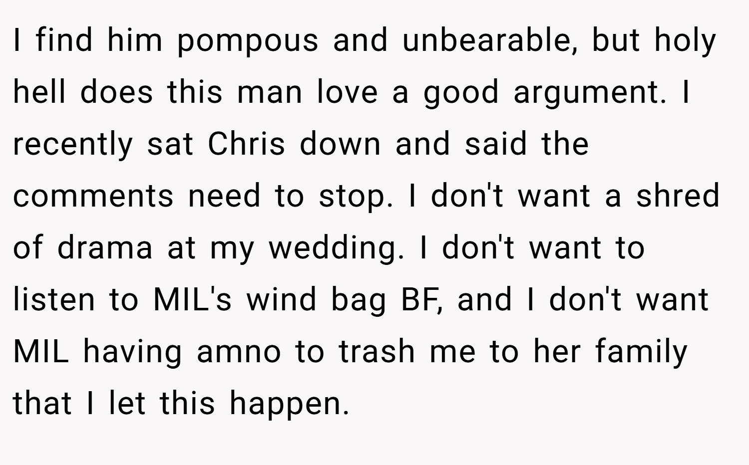 I find him pompous and unbearable, but holy hell does this man love a good argument. I recently sat Chris down and said the comments need to stop. I don't want a shred of drama at my wedding. I don't want to listen to MIL's wind bag BF, and I don't want MIL having amno to trash me to her family that I let this happen.