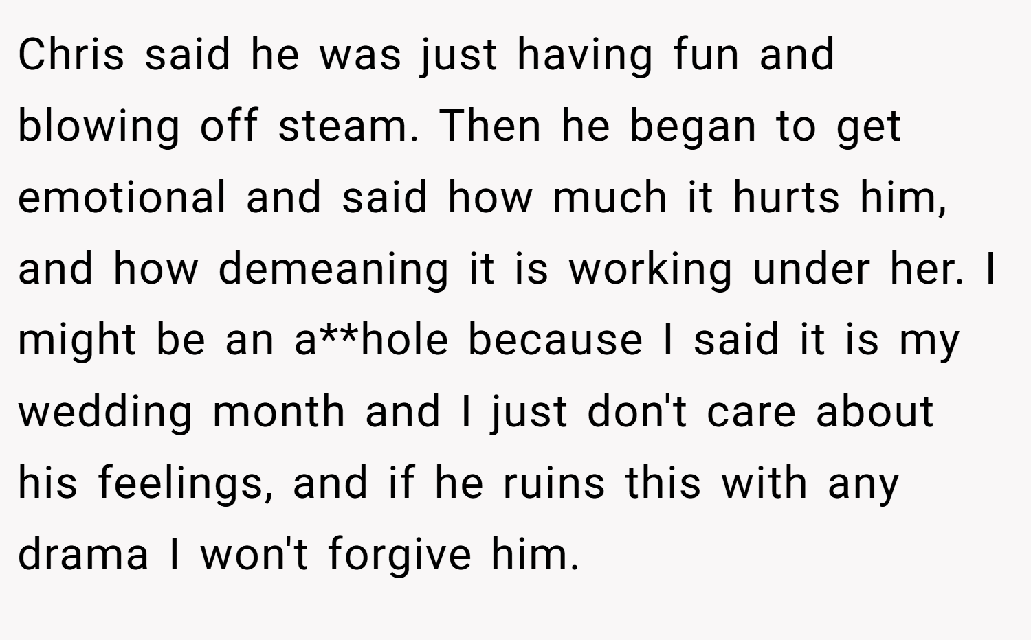 Chris said he was just having fun and blowing off steam. Then he began to get emotional and said how much it hurts him, and how demeaning it is working under her. I might be an a**hole because I said it is my wedding month and I just don't care about his feelings, and if he ruins this with any drama I won't forgive him.