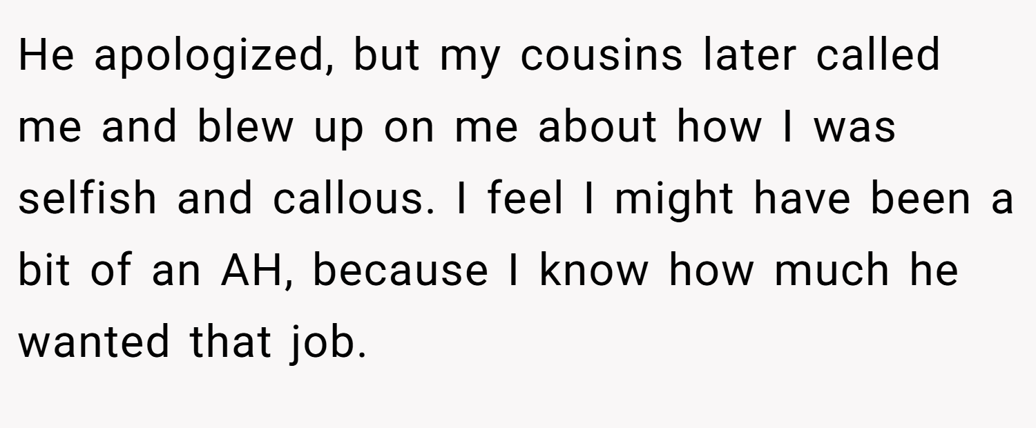 He apologized, but my cousins later called me and blew up on me about how I was selfish and callous. I feel I might have been a bit of an AH, because I know how much he wanted that job.