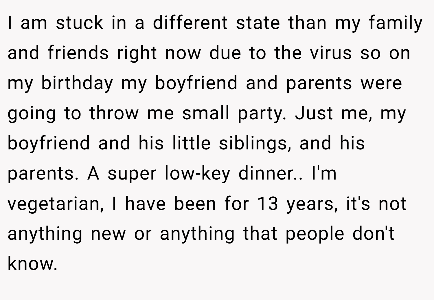 I am stuck in a different state than my family and friends right now due to the virus so on my birthday my boyfriend and parents were going to throw me small party. Just me, my boyfriend and his little siblings, and his parents. A super low-key dinner.. I'm vegetarian, I have been for 13 years, it's not anything new or anything that people don't know.