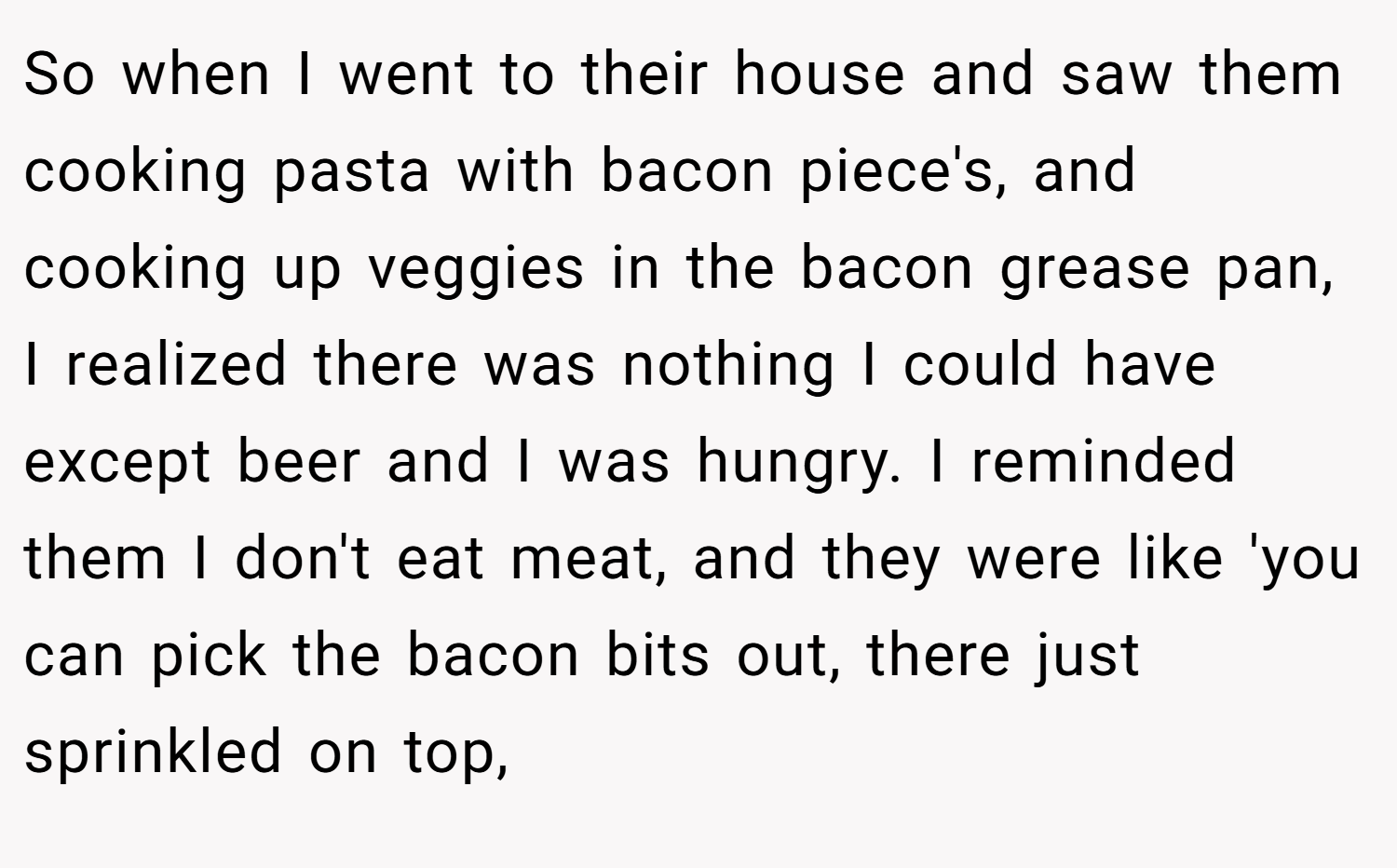 So when I went to their house and saw them cooking pasta with bacon piece's, and cooking up veggies in the bacon grease pan, I realized there was nothing I could have except beer and I was hungry. I reminded them I don't eat meat, and they were like 'you can pick the bacon bits out, there just sprinkled on top,