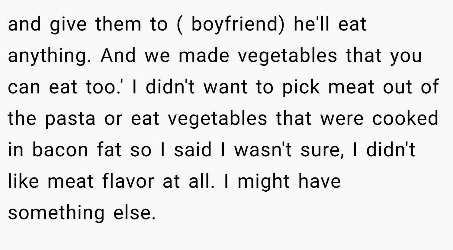 and give them to ( boyfriend) he'll eat anything. And we made vegetables that you can eat too.' I didn't want to pick meat out of the pasta or eat vegetables that were cooked in bacon fat so I said I wasn't sure, I didn't like meat flavor at all. I might have something else.