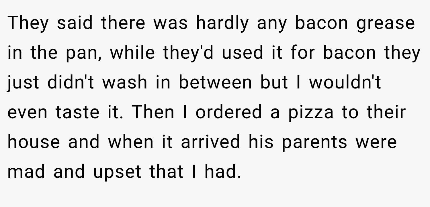 They said there was hardly any bacon grease in the pan, while they'd used it for bacon they just didn't wash in between but I wouldn't even taste it. Then I ordered a pizza to their house and when it arrived his parents were mad and upset that I had.
