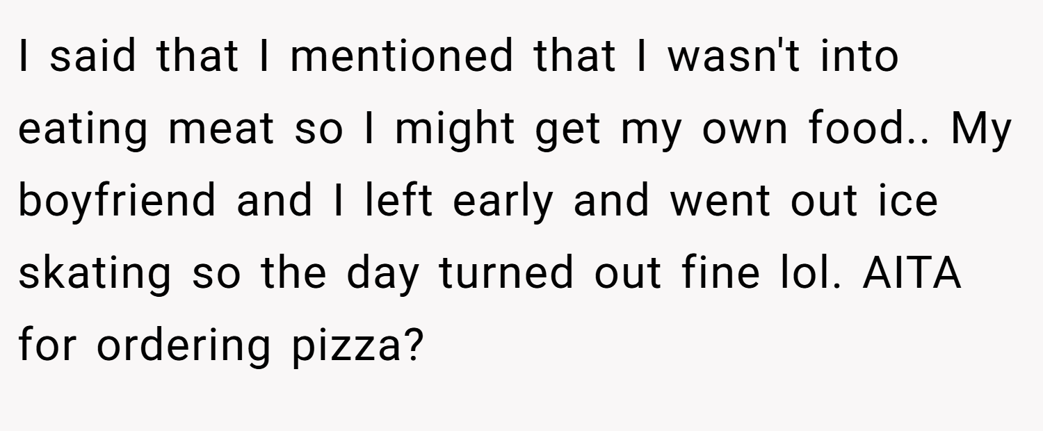 I said that I mentioned that I wasn't into eating meat so I might get my own food.. My boyfriend and I left early and went out ice skating so the day turned out fine lol. AITA for ordering pizza?