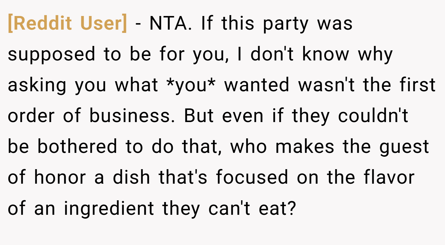 [Reddit User] − NTA. If this party was supposed to be for you, I don't know why asking you what *you* wanted wasn't the first order of business. But even if they couldn't be bothered to do that, who makes the guest of honor a dish that's focused on the flavor of an ingredient they can't eat?