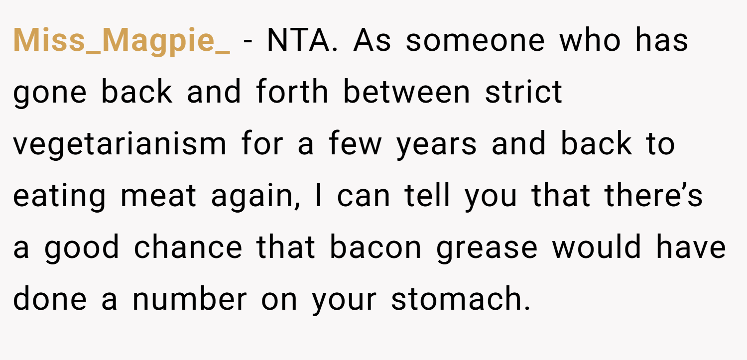 Miss_Magpie_ − NTA. As someone who has gone back and forth between strict vegetarianism for a few years and back to eating meat again, I can tell you that there’s a good chance that bacon grease would have done a number on your stomach.