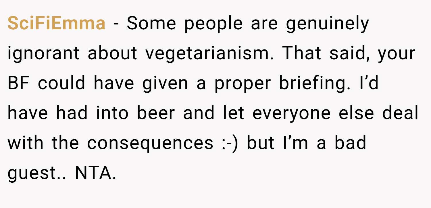 SciFiEmma − Some people are genuinely ignorant about vegetarianism. That said, your BF could have given a proper briefing. I’d have had into beer and let everyone else deal with the consequences :-) but I’m a bad guest.. NTA.