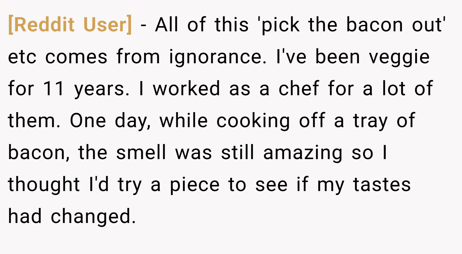 [Reddit User] − All of this 'pick the bacon out' etc comes from ignorance. I've been veggie for 11 years. I worked as a chef for a lot of them. One day, while cooking off a tray of bacon, the smell was still amazing so I thought I'd try a piece to see if my tastes had changed.