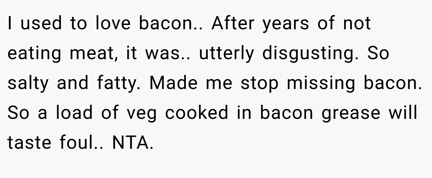 I used to love bacon.. After years of not eating meat, it was.. utterly disgusting. So salty and fatty. Made me stop missing bacon. So a load of veg cooked in bacon grease will taste foul.. NTA.