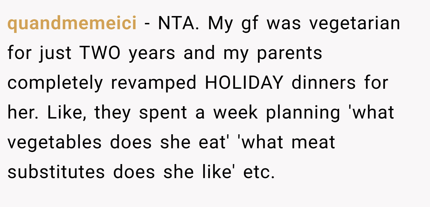 quandmemeici − NTA. My gf was vegetarian for just TWO years and my parents completely revamped HOLIDAY dinners for her. Like, they spent a week planning 'what vegetables does she eat' 'what meat substitutes does she like' etc.