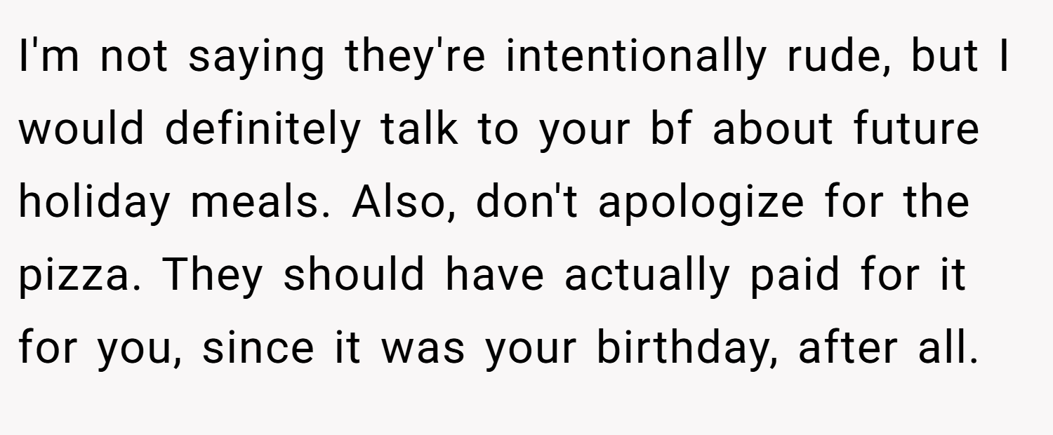 I'm not saying they're intentionally rude, but I would definitely talk to your bf about future holiday meals. Also, don't apologize for the pizza. They should have actually paid for it for you, since it was your birthday, after all.