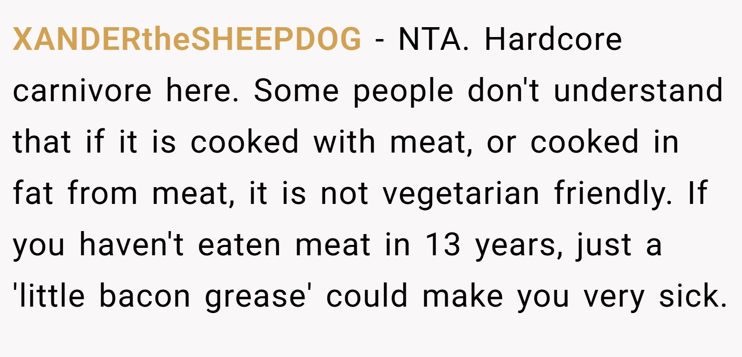 XANDERtheSHEEPDOG − NTA. Hardcore carnivore here. Some people don't understand that if it is cooked with meat, or cooked in fat from meat, it is not vegetarian friendly. If you haven't eaten meat in 13 years, just a 'little bacon grease' could make you very sick.