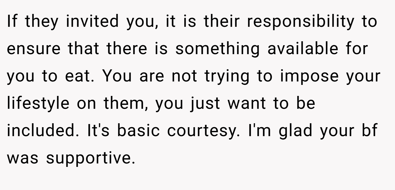 If they invited you, it is their responsibility to ensure that there is something available for you to eat. You are not trying to impose your lifestyle on them, you just want to be included. It's basic courtesy. I'm glad your bf was supportive.
