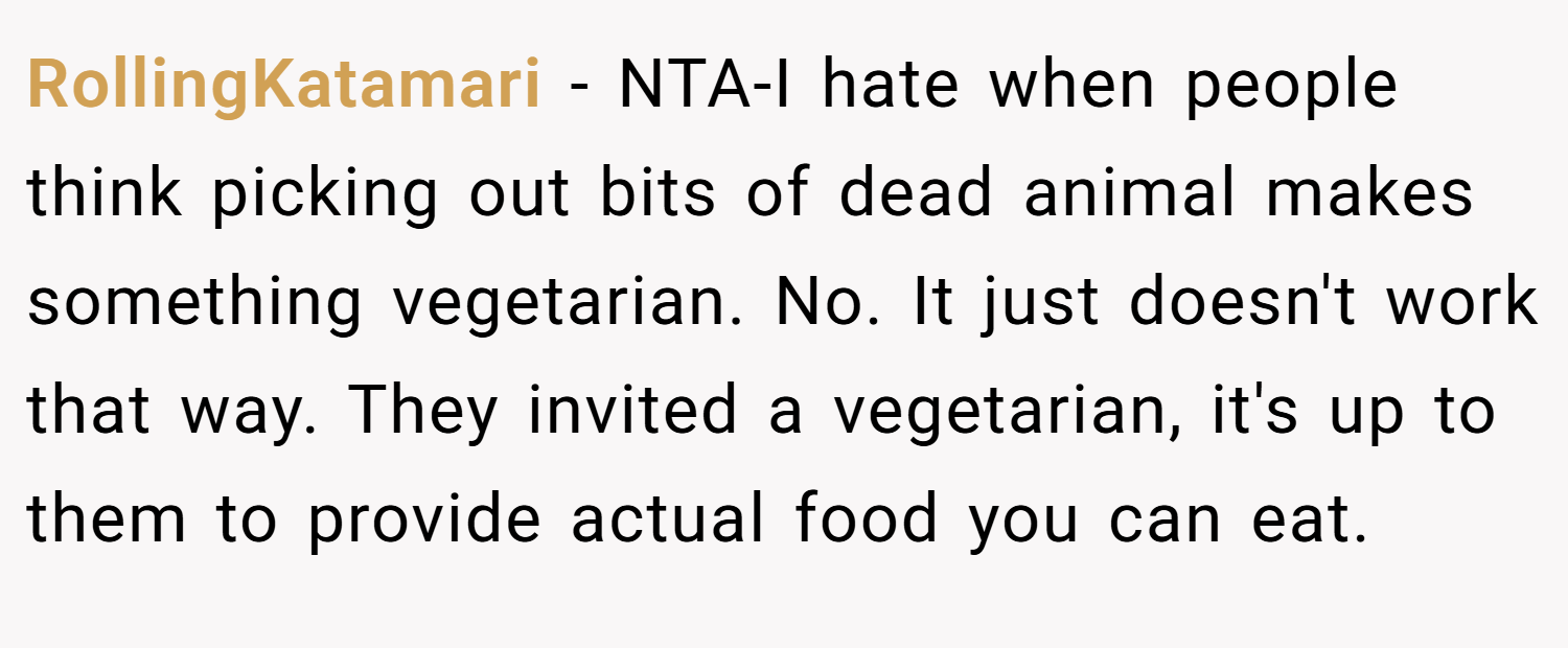 RollingKatamari − NTA-I hate when people think picking out bits of dead animal makes something vegetarian. No. It just doesn't work that way. They invited a vegetarian, it's up to them to provide actual food you can eat.