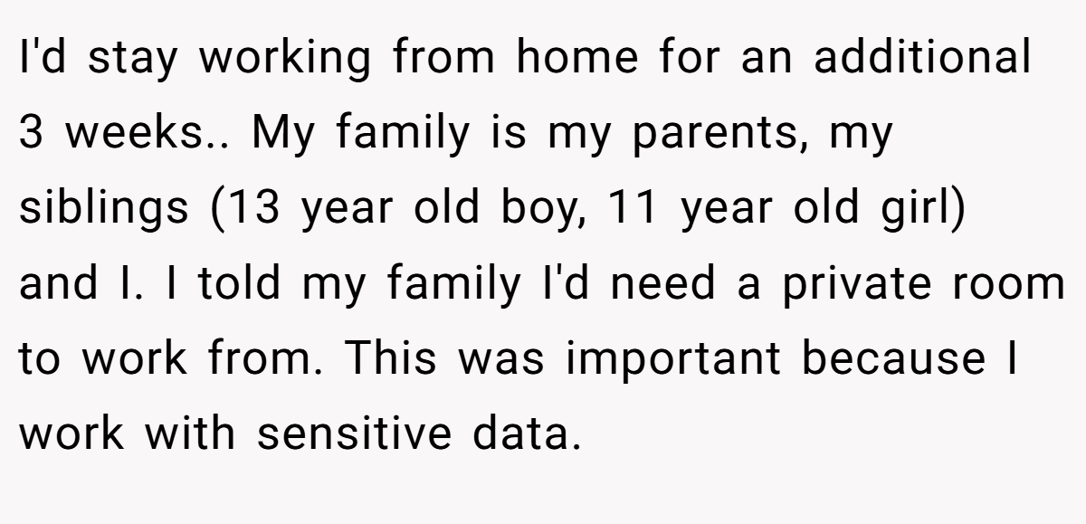 I'd stay working from home for an additional 3 weeks.. My family is my parents, my siblings (13 year old boy, 11 year old girl) and I. I told my family I'd need a private room to work from. This was important because I work with sensitive data.