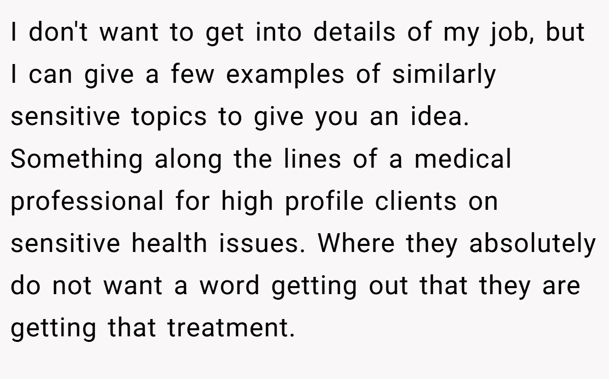 I don't want to get into details of my job, but I can give a few examples of similarly sensitive topics to give you an idea. Something along the lines of a medical professional for high profile clients on sensitive health issues. Where they absolutely do not want a word getting out that they are getting that treatment.