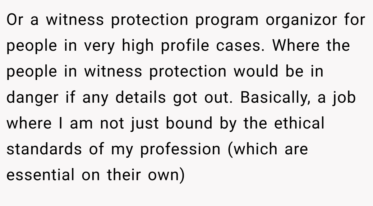 Or a witness protection program organizor for people in very high profile cases. Where the people in witness protection would be in danger if any details got out. Basically, a job where I am not just bound by the ethical standards of my profession (which are essential on their own)