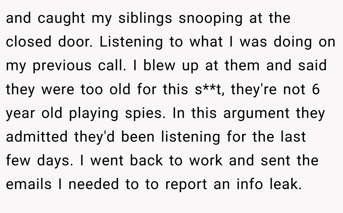 and caught my siblings snooping at the closed door. Listening to what I was doing on my previous call. I blew up at them and said they were too old for this s**t, they're not 6 year old playing spies. In this argument they admitted they'd been listening for the last few days. I went back to work and sent the emails I needed to to report an info leak.