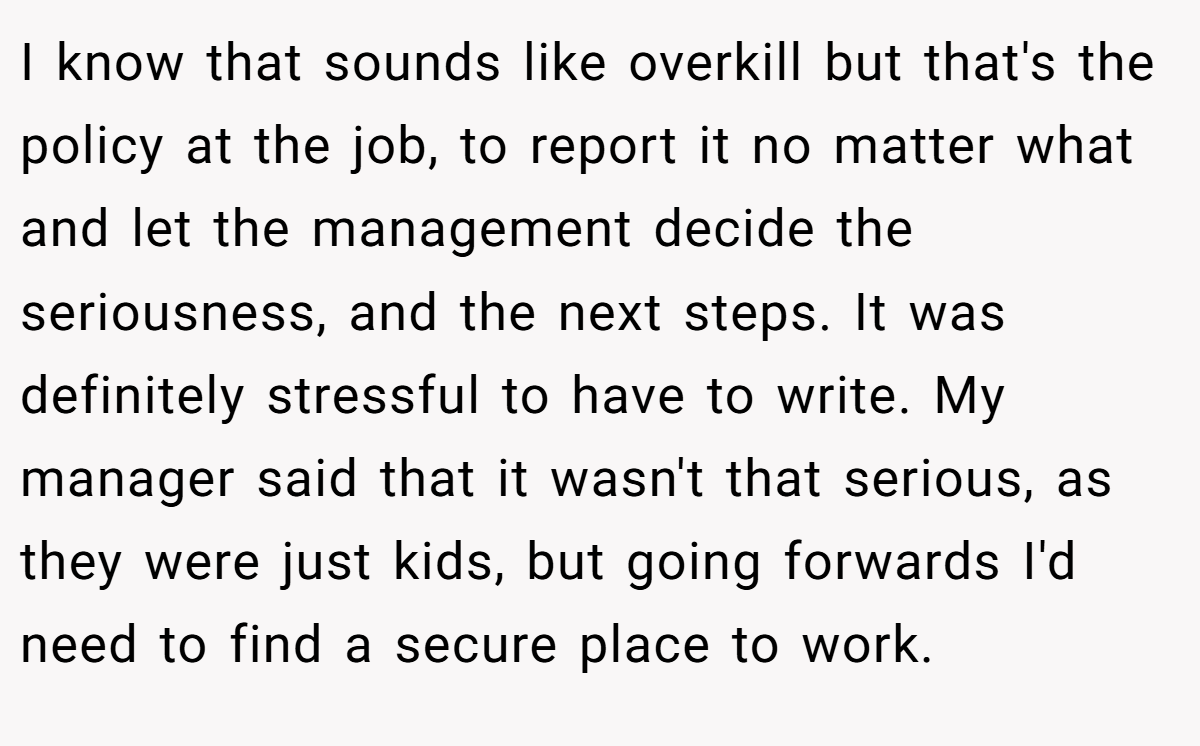 I know that sounds like overkill but that's the policy at the job, to report it no matter what and let the management decide the seriousness, and the next steps. It was definitely stressful to have to write. My manager said that it wasn't that serious, as they were just kids, but going forwards I'd need to find a secure place to work.