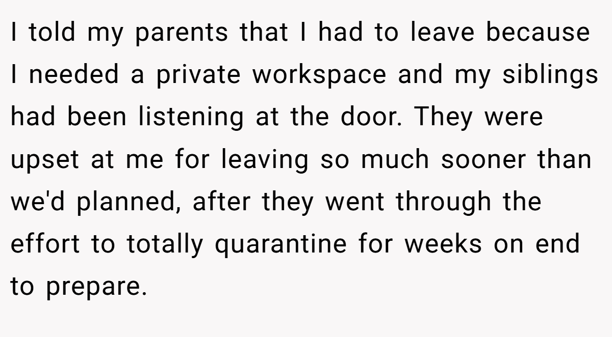 I told my parents that I had to leave because I needed a private workspace and my siblings had been listening at the door. They were upset at me for leaving so much sooner than we'd planned, after they went through the effort to totally quarantine for weeks on end to prepare.