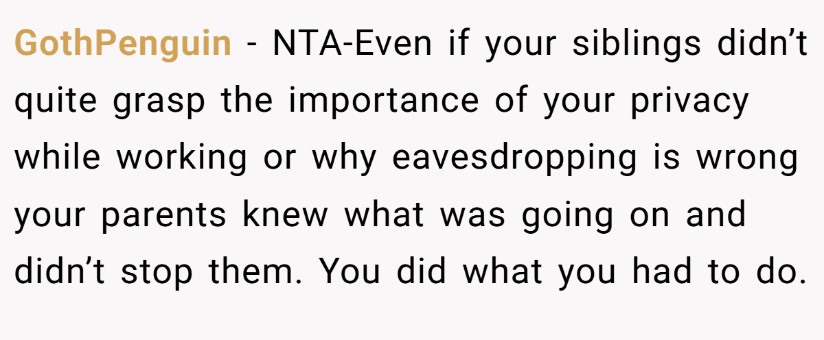 GothPenguin − NTA-Even if your siblings didn’t quite grasp the importance of your privacy while working or why eavesdropping is wrong your parents knew what was going on and didn’t stop them. You did what you had to do.