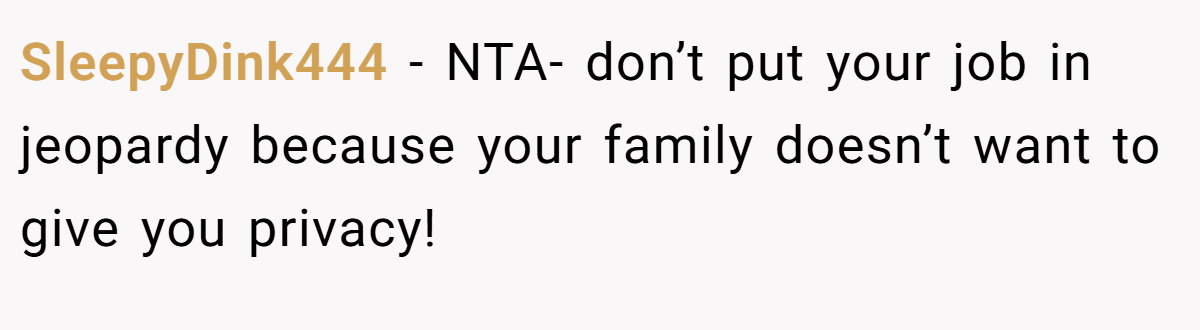 SleepyDink444 − NTA- don’t put your job in jeopardy because your family doesn’t want to give you privacy!