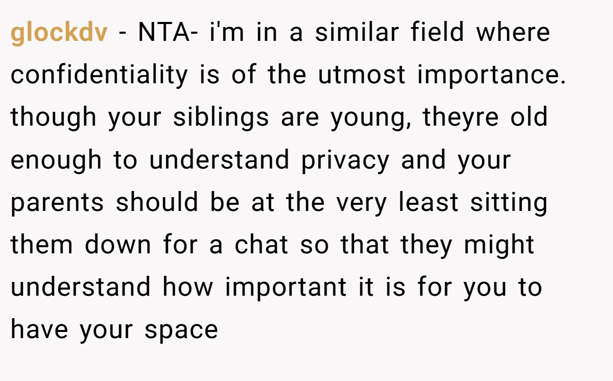 glockdv − NTA- i'm in a similar field where confidentiality is of the utmost importance. though your siblings are young, theyre old enough to understand privacy and your parents should be at the very least sitting them down for a chat so that they might understand how important it is for you to have your space