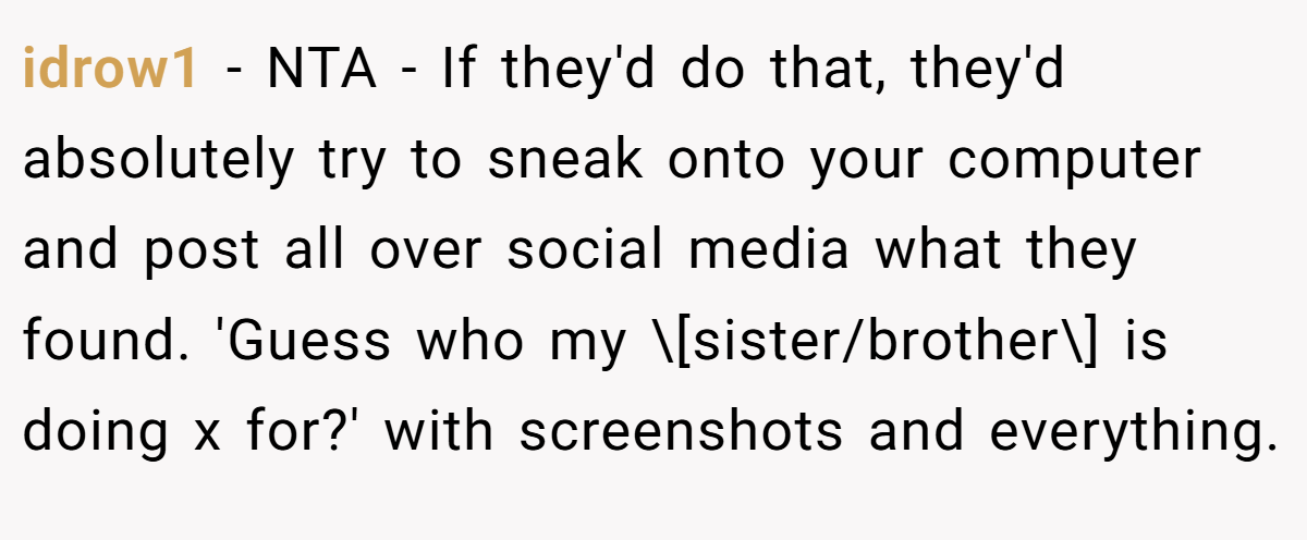 idrow1 − NTA - If they'd do that, they'd absolutely try to sneak onto your computer and post all over social media what they found. 'Guess who my \[sister/brother\] is doing x for?' with screenshots and everything.